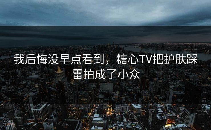 我后悔没早点看到，糖心TV把护肤踩雷拍成了小众