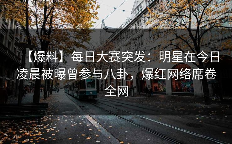 【爆料】每日大赛突发：明星在今日凌晨被曝曾参与八卦，爆红网络席卷全网