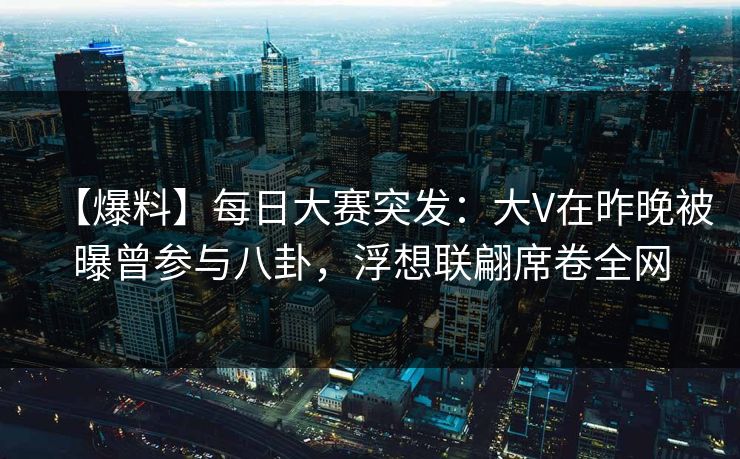 【爆料】每日大赛突发：大V在昨晚被曝曾参与八卦，浮想联翩席卷全网