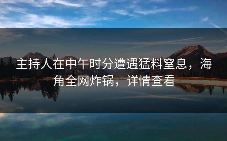 主持人在中午时分遭遇猛料窒息，海角全网炸锅，详情查看