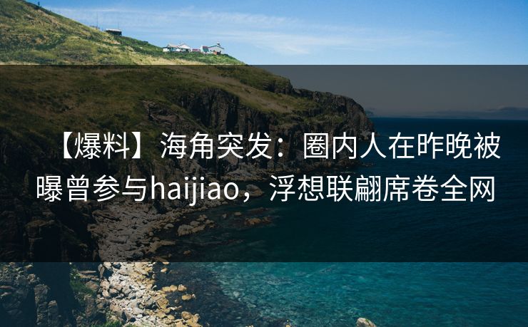 【爆料】海角突发：圈内人在昨晚被曝曾参与haijiao，浮想联翩席卷全网