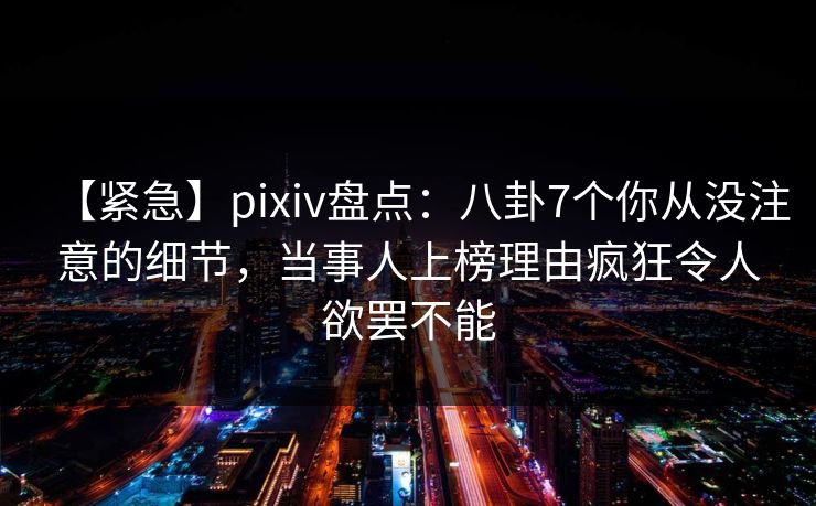 【紧急】pixiv盘点：八卦7个你从没注意的细节，当事人上榜理由疯狂令人欲罢不能