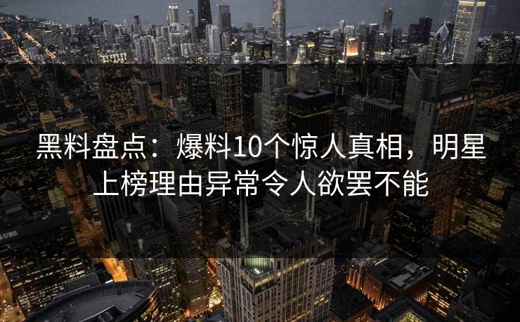 黑料盘点：爆料10个惊人真相，明星上榜理由异常令人欲罢不能