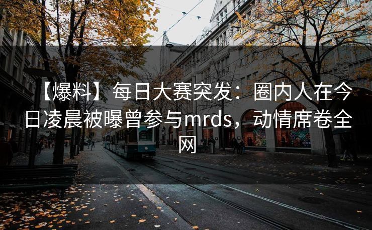【爆料】每日大赛突发：圈内人在今日凌晨被曝曾参与mrds，动情席卷全网