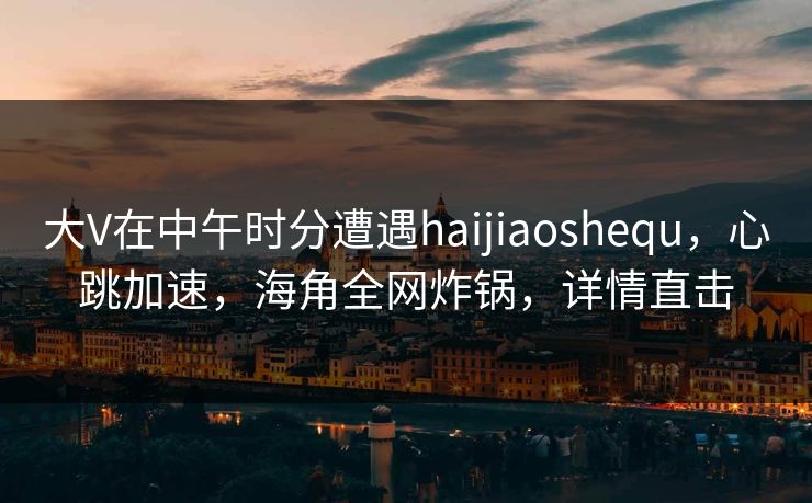 大V在中午时分遭遇haijiaoshequ，心跳加速，海角全网炸锅，详情直击