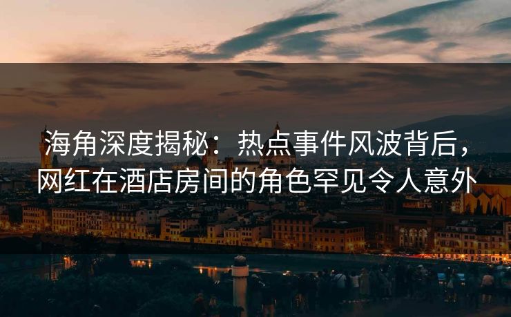 海角深度揭秘：热点事件风波背后，网红在酒店房间的角色罕见令人意外