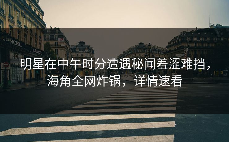 明星在中午时分遭遇秘闻羞涩难挡，海角全网炸锅，详情速看