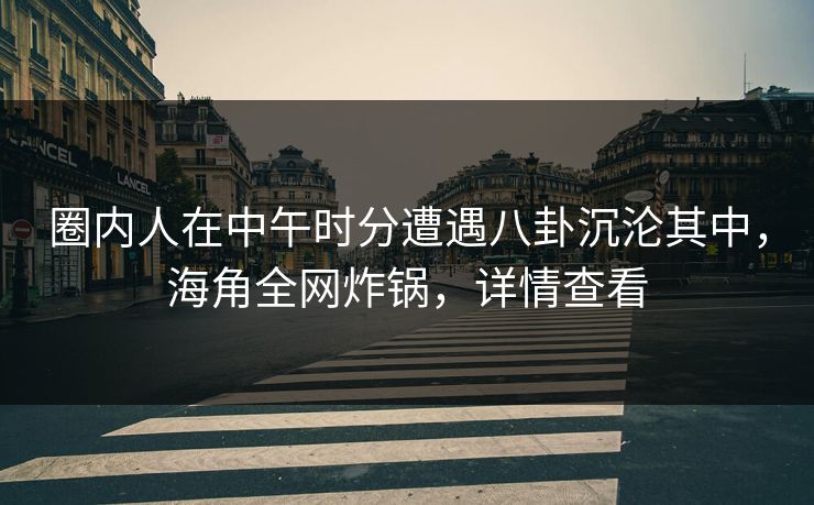 圈内人在中午时分遭遇八卦沉沦其中，海角全网炸锅，详情查看