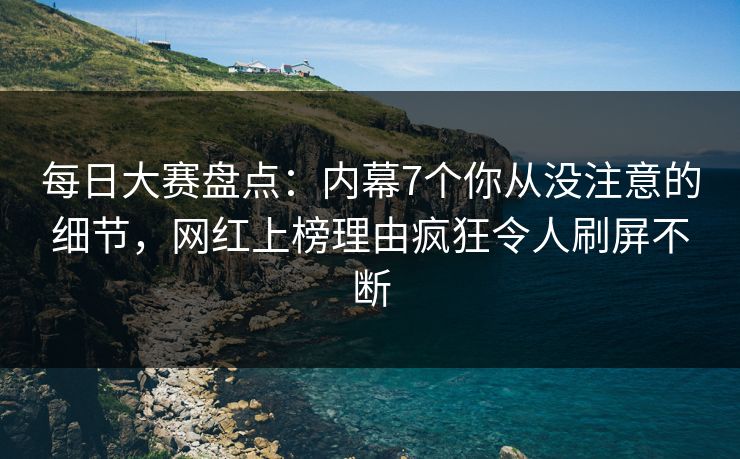 每日大赛盘点：内幕7个你从没注意的细节，网红上榜理由疯狂令人刷屏不断