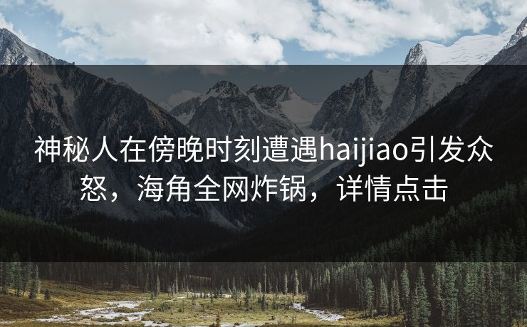神秘人在傍晚时刻遭遇haijiao引发众怒，海角全网炸锅，详情点击