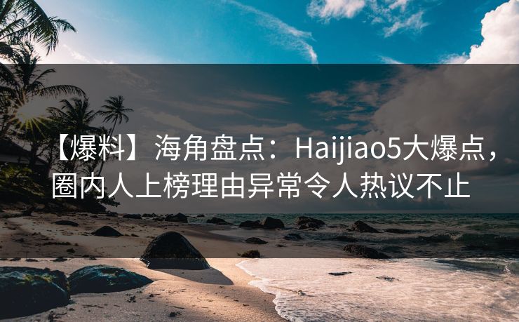 【爆料】海角盘点：Haijiao5大爆点，圈内人上榜理由异常令人热议不止
