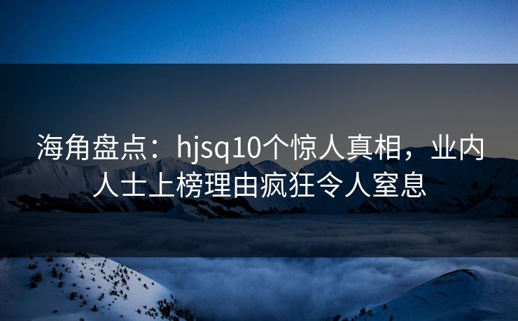 海角盘点：hjsq10个惊人真相，业内人士上榜理由疯狂令人窒息