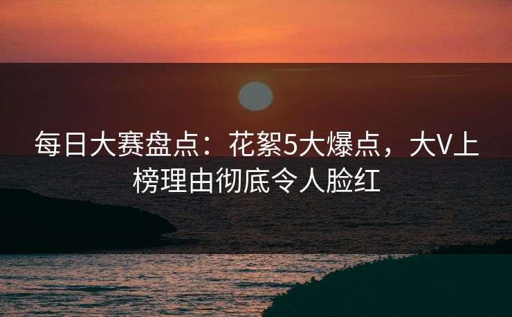 每日大赛盘点：花絮5大爆点，大V上榜理由彻底令人脸红