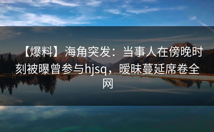 【爆料】海角突发：当事人在傍晚时刻被曝曾参与hjsq，暧昧蔓延席卷全网