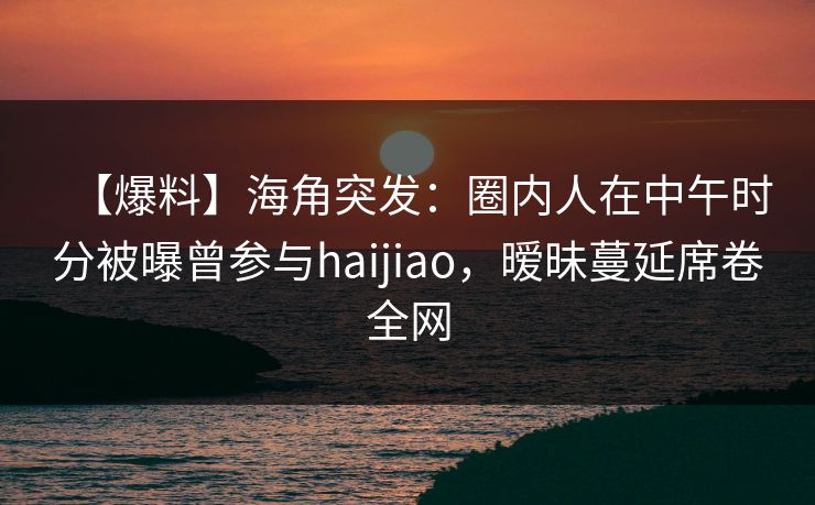 【爆料】海角突发：圈内人在中午时分被曝曾参与haijiao，暧昧蔓延席卷全网