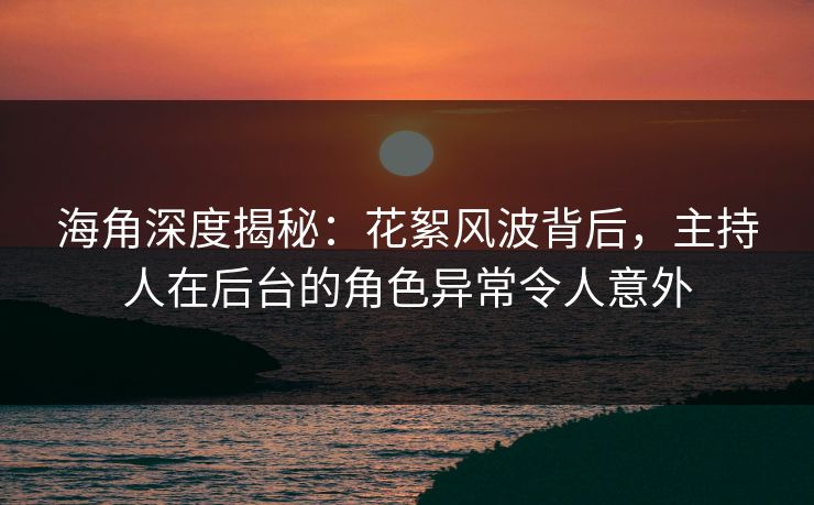 海角深度揭秘：花絮风波背后，主持人在后台的角色异常令人意外