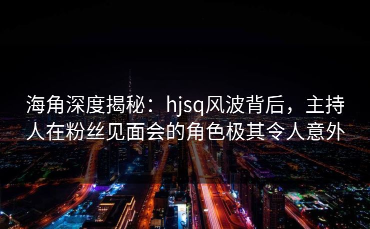海角深度揭秘：hjsq风波背后，主持人在粉丝见面会的角色极其令人意外