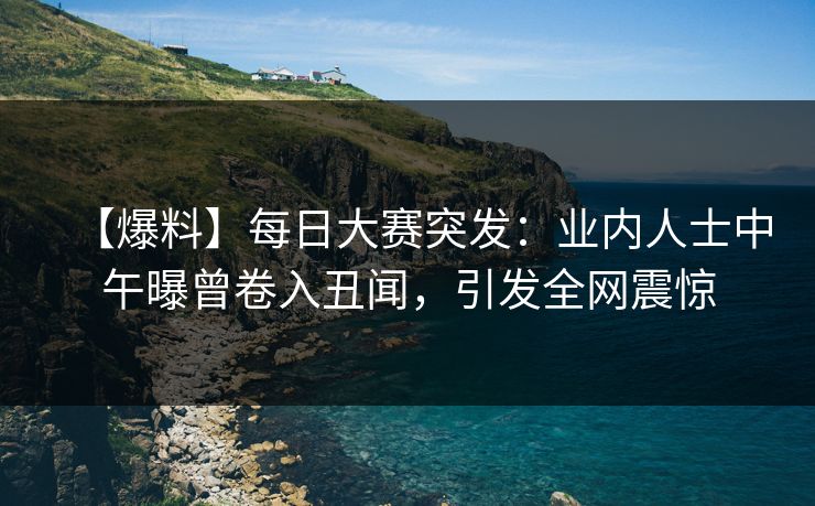 【爆料】每日大赛突发:业内人士中午曝曾卷入丑闻,引发全网震惊 【爆料】每日大赛突发:业内人士中午曝曾卷入丑闻,引发全网震惊