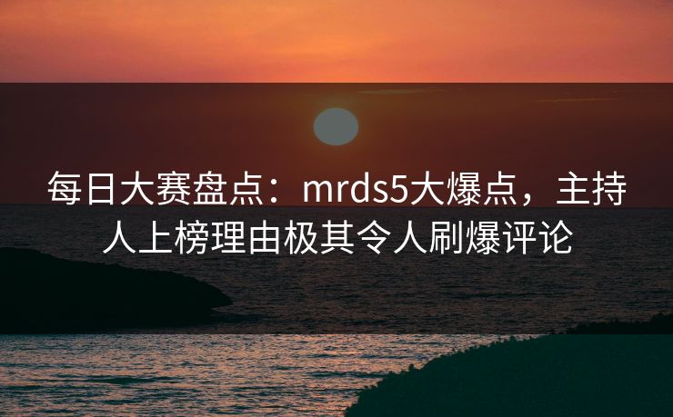 每日大赛盘点：mrds5大爆点，主持人上榜理由极其令人刷爆评论