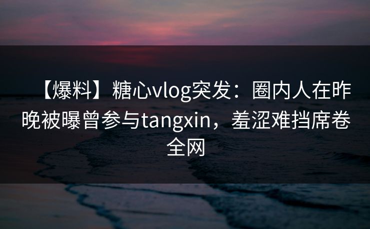 【爆料】糖心vlog突发：圈内人在昨晚被曝曾参与tangxin，羞涩难挡席卷全网