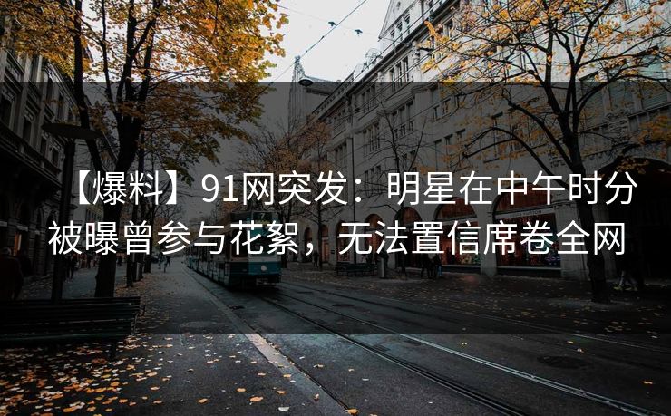 【爆料】91网突发：明星在中午时分被曝曾参与花絮，无法置信席卷全网