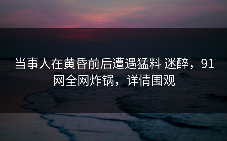 当事人在黄昏前后遭遇猛料 迷醉，91网全网炸锅，详情围观