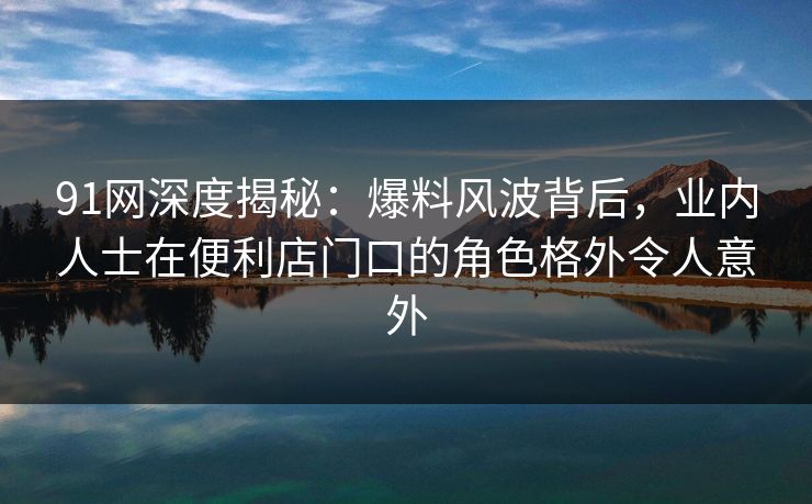 91网深度揭秘：爆料风波背后，业内人士在便利店门口的角色格外令人意外