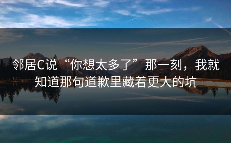 邻居C说“你想太多了”那一刻，我就知道那句道歉里藏着更大的坑