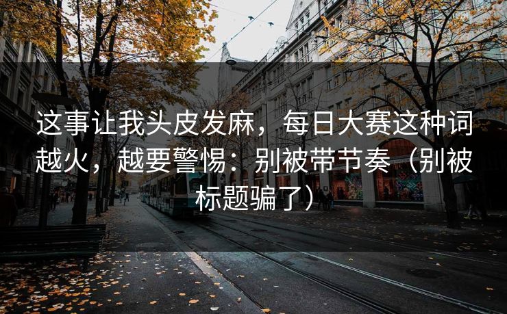 这事让我头皮发麻，每日大赛这种词越火，越要警惕：别被带节奏（别被标题骗了）