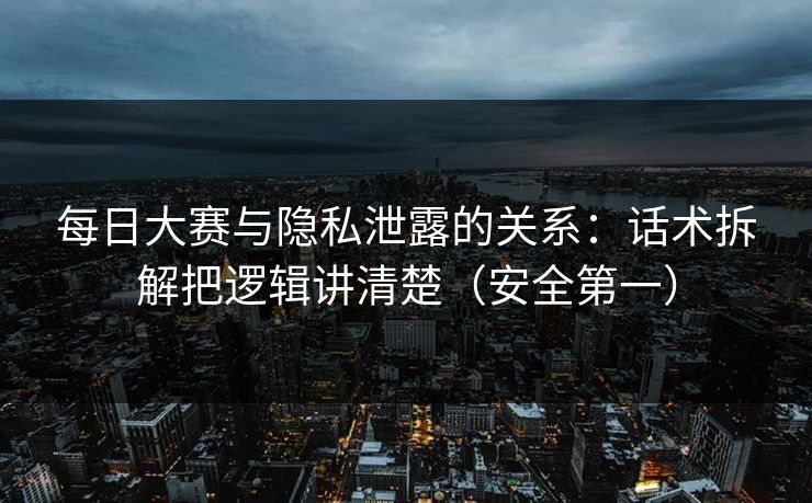 每日大赛与隐私泄露的关系：话术拆解把逻辑讲清楚（安全第一）
