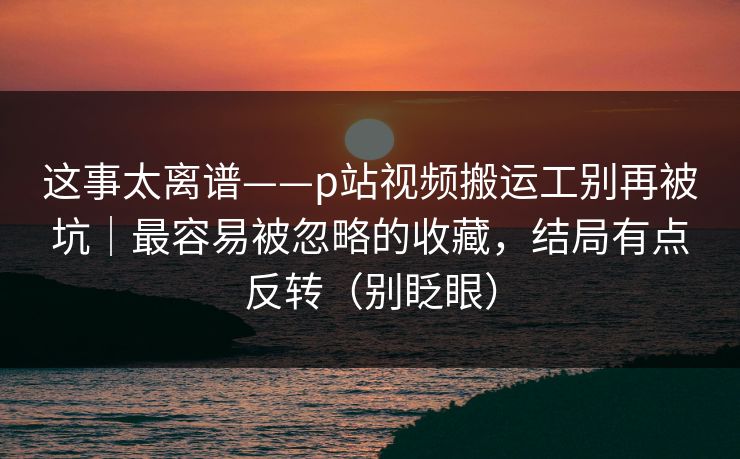 这事太离谱——p站视频搬运工别再被坑|最容易被忽略的收藏,结局有点反转(别眨眼) 这事太离谱——p站视频搬运工别再被坑|最容易被忽略的收藏,结局有点反转(别眨眼)