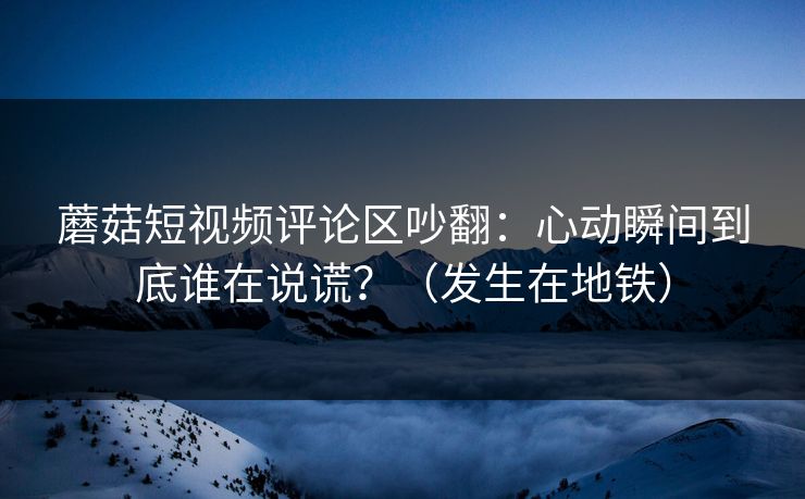 蘑菇短视频评论区吵翻：心动瞬间到底谁在说谎？（发生在地铁）